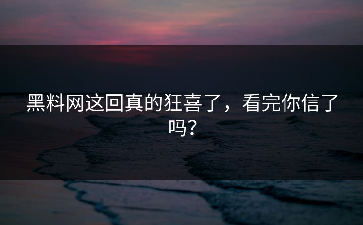 黑料网这回真的狂喜了，看完你信了吗？