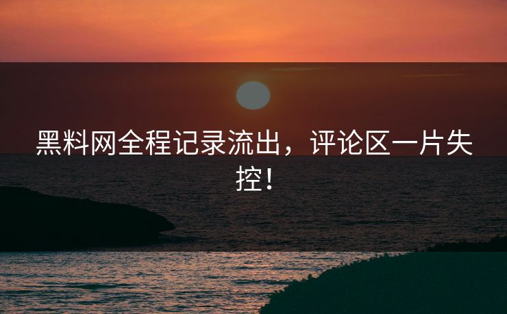 黑料网全程记录流出，评论区一片失控！
