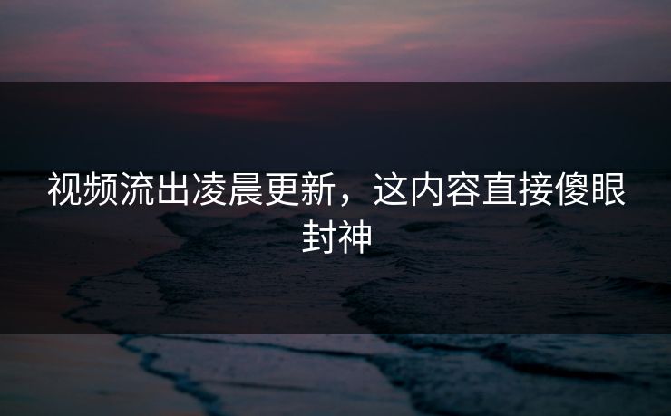 视频流出凌晨更新，这内容直接傻眼封神