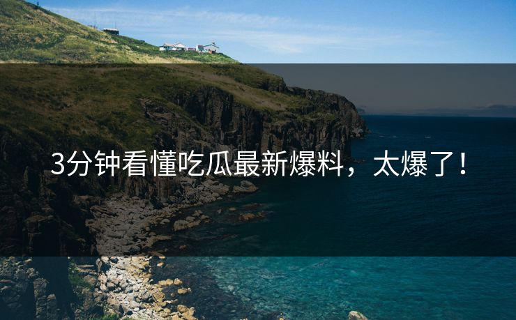 3分钟看懂吃瓜最新爆料，太爆了！