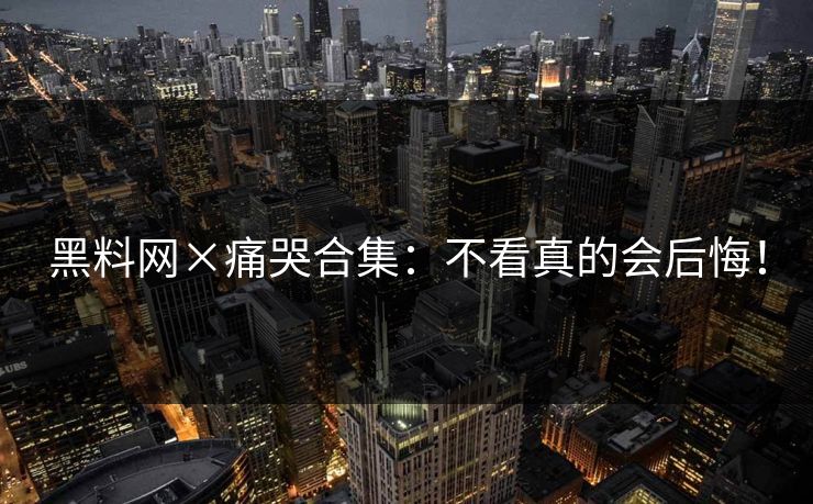 黑料网×痛哭合集：不看真的会后悔！