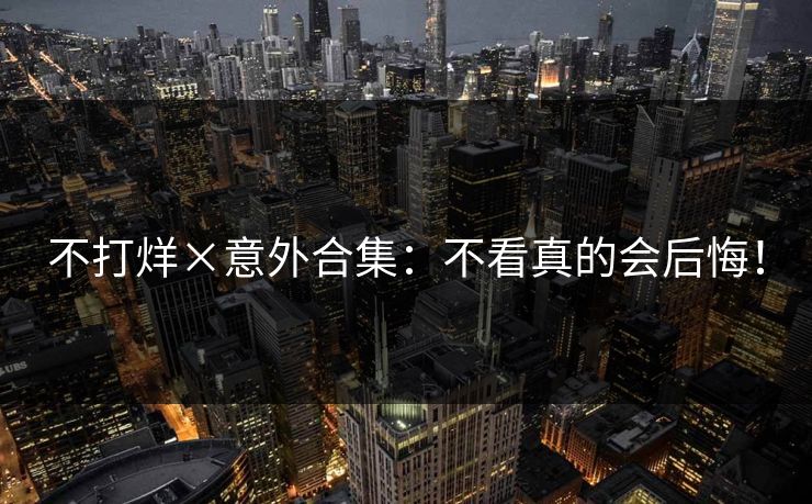 不打烊×意外合集：不看真的会后悔！