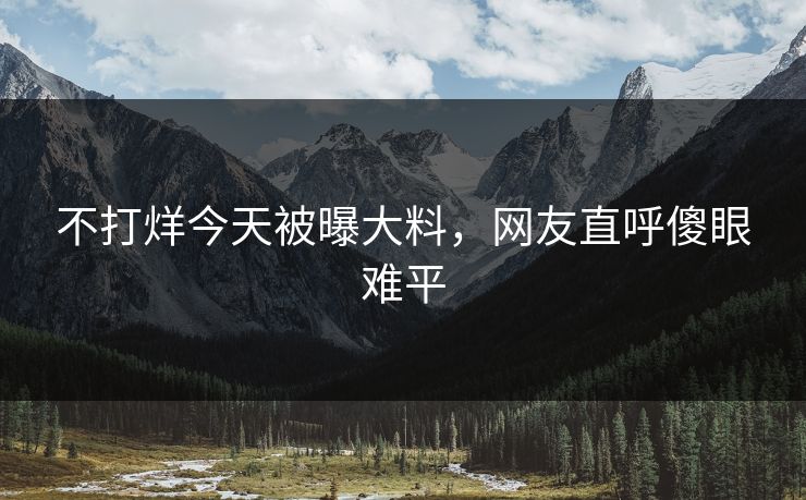 不打烊今天被曝大料，网友直呼傻眼难平