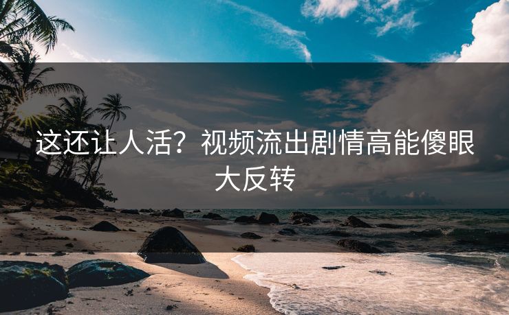 这还让人活？视频流出剧情高能傻眼大反转