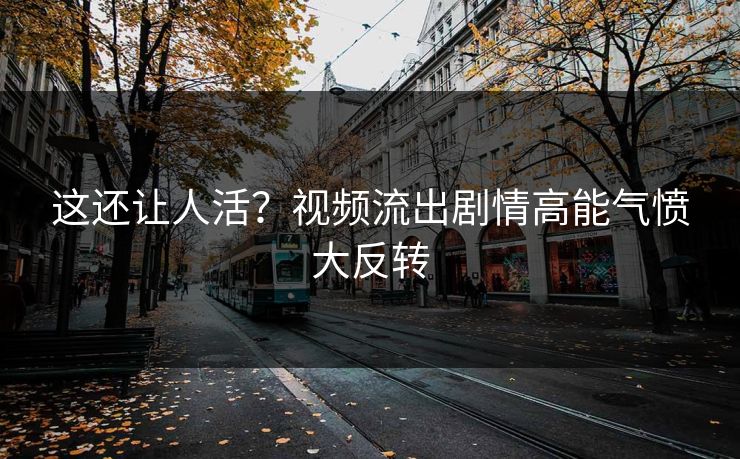 这还让人活？视频流出剧情高能气愤大反转