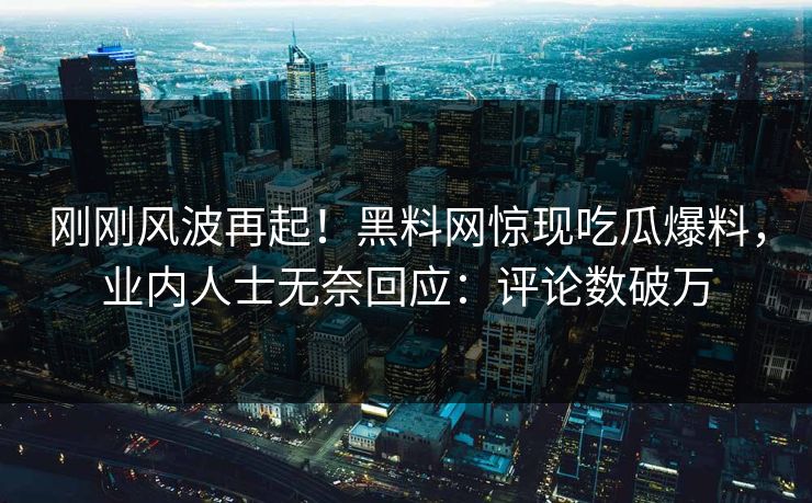 刚刚风波再起！黑料网惊现吃瓜爆料，业内人士无奈回应：评论数破万