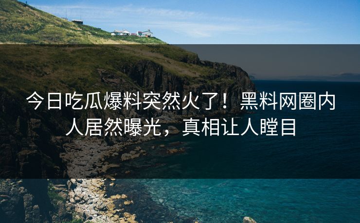 今日吃瓜爆料突然火了！黑料网圈内人居然曝光，真相让人瞠目