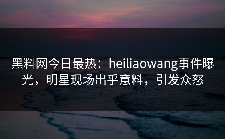 黑料网今日最热：heiliaowang事件曝光，明星现场出乎意料，引发众怒