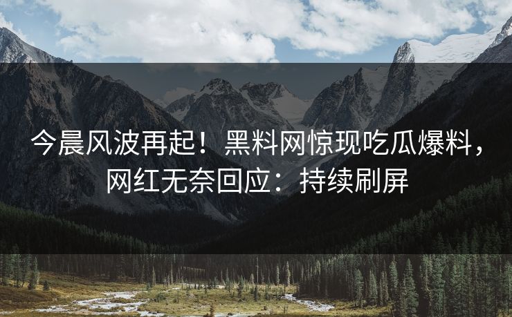 今晨风波再起！黑料网惊现吃瓜爆料，网红无奈回应：持续刷屏