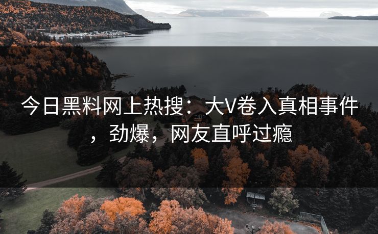 今日黑料网上热搜：大V卷入真相事件，劲爆，网友直呼过瘾