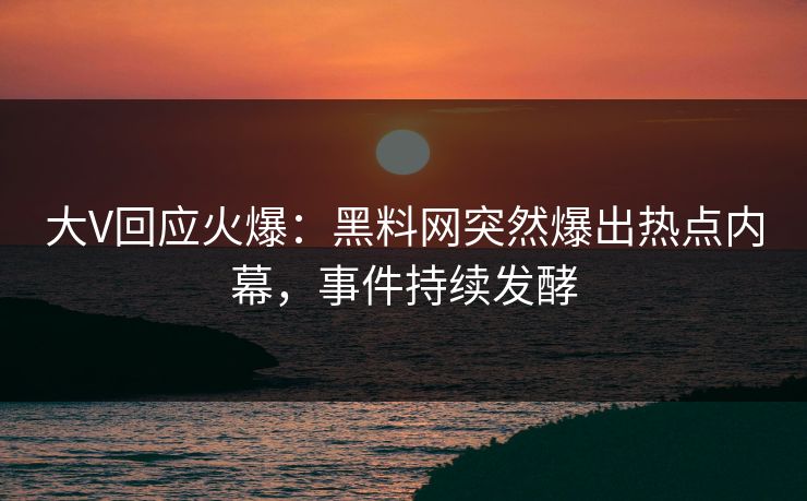 大V回应火爆：黑料网突然爆出热点内幕，事件持续发酵