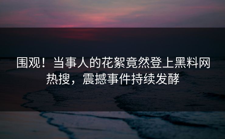 围观！当事人的花絮竟然登上黑料网热搜，震撼事件持续发酵