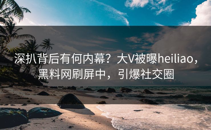 深扒背后有何内幕？大V被曝heiliao，黑料网刷屏中，引爆社交圈