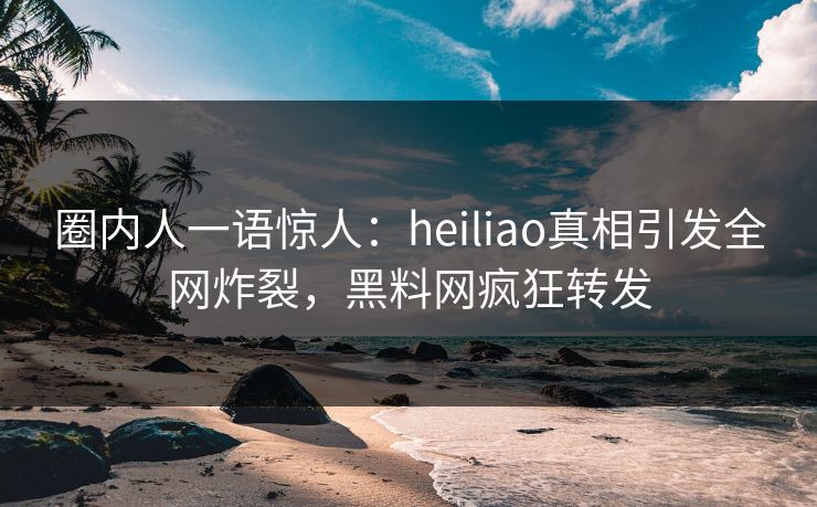 圈内人一语惊人：heiliao真相引发全网炸裂，黑料网疯狂转发