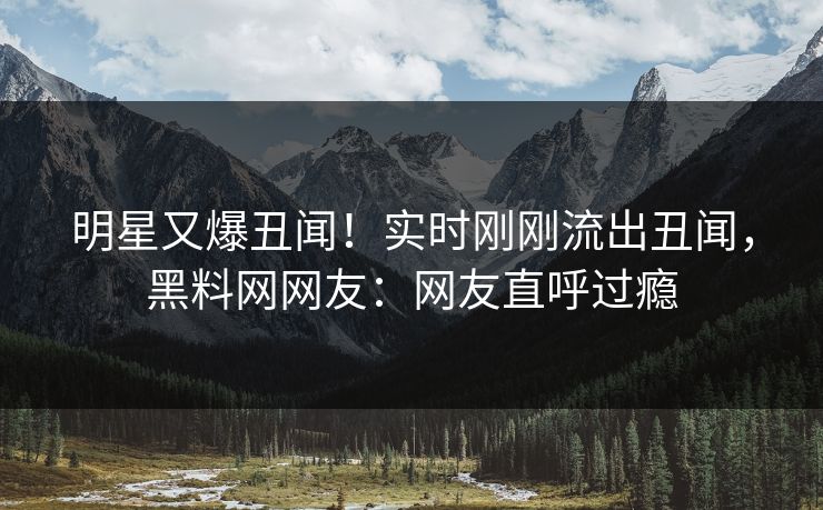 明星又爆丑闻！实时刚刚流出丑闻，黑料网网友：网友直呼过瘾