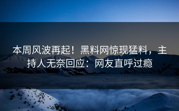 本周风波再起！黑料网惊现猛料，主持人无奈回应：网友直呼过瘾