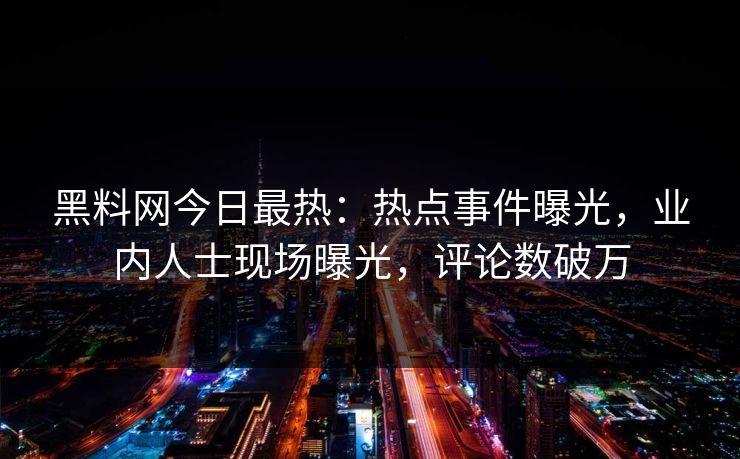 黑料网今日最热：热点事件曝光，业内人士现场曝光，评论数破万