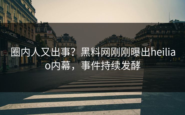 圈内人又出事？黑料网刚刚曝出heiliao内幕，事件持续发酵