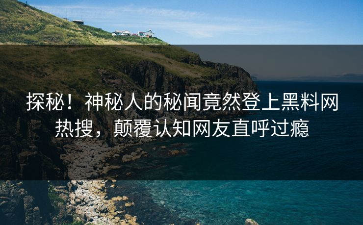 探秘！神秘人的秘闻竟然登上黑料网热搜，颠覆认知网友直呼过瘾