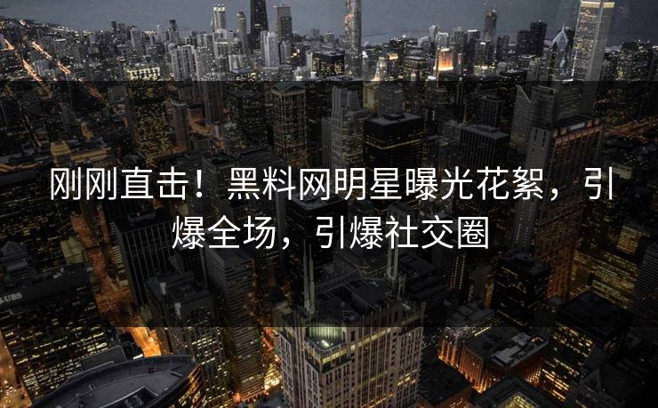 刚刚直击！黑料网明星曝光花絮，引爆全场，引爆社交圈