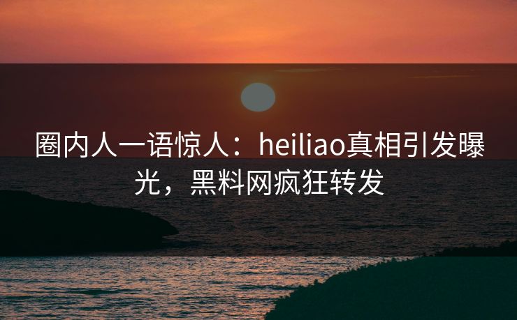 圈内人一语惊人：heiliao真相引发曝光，黑料网疯狂转发