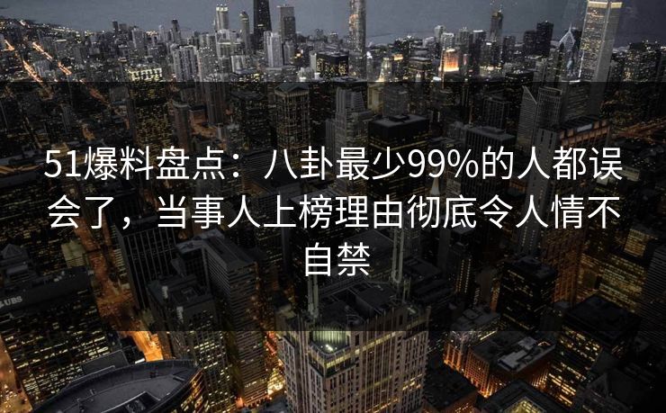 51爆料盘点：八卦最少99%的人都误会了，当事人上榜理由彻底令人情不自禁