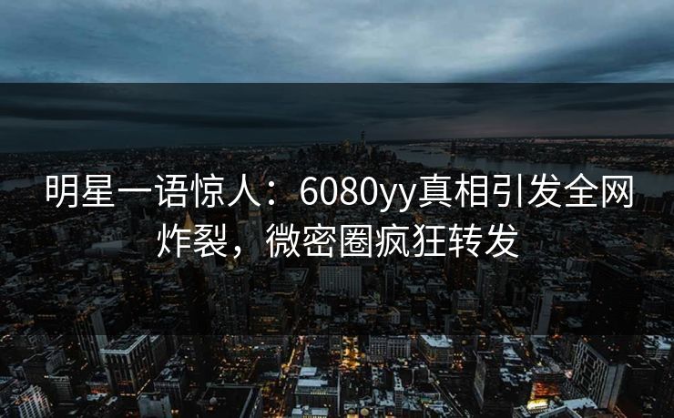 明星一语惊人：6080yy真相引发全网炸裂，微密圈疯狂转发