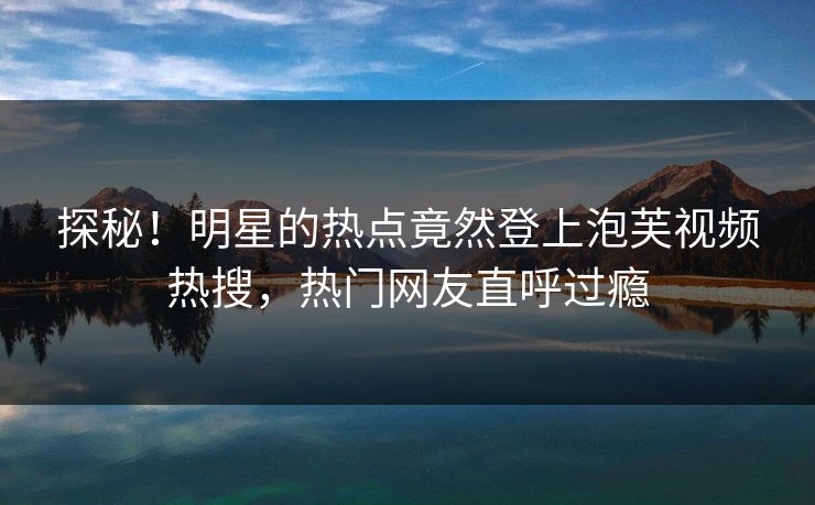 探秘！明星的热点竟然登上泡芙视频热搜，热门网友直呼过瘾