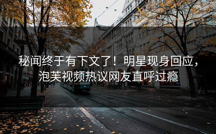 秘闻终于有下文了！明星现身回应，泡芙视频热议网友直呼过瘾