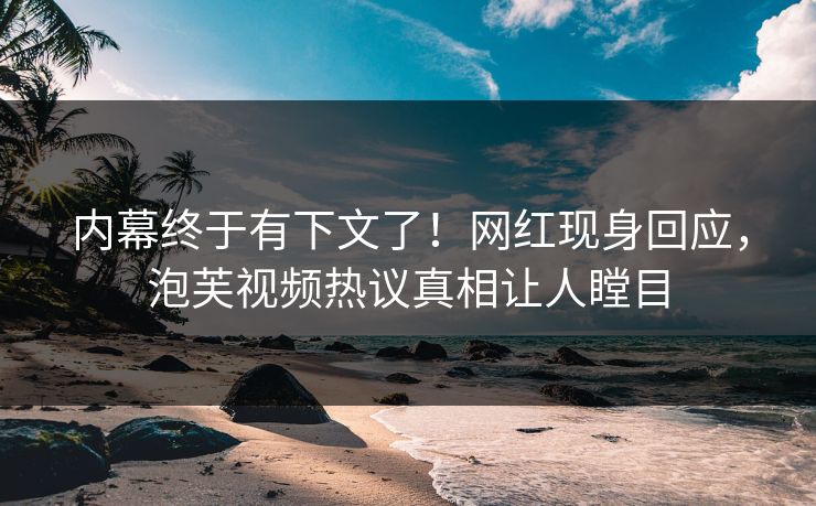 内幕终于有下文了！网红现身回应，泡芙视频热议真相让人瞠目