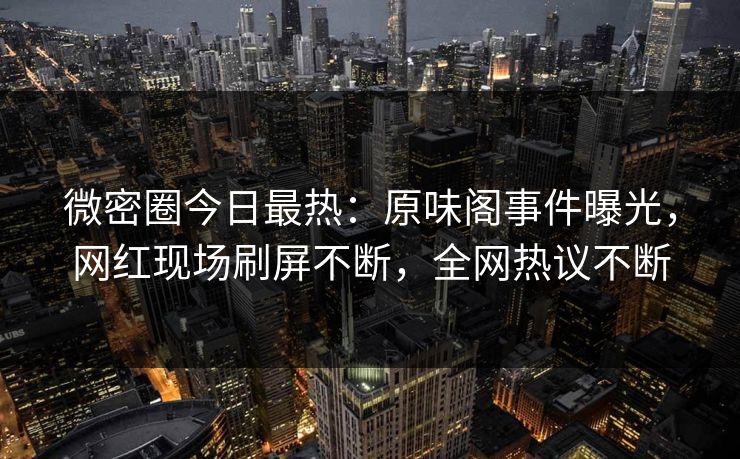 微密圈今日最热：原味阁事件曝光，网红现场刷屏不断，全网热议不断