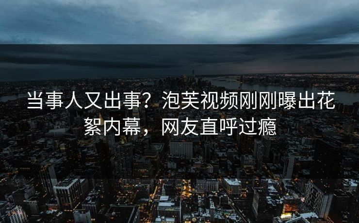 当事人又出事？泡芙视频刚刚曝出花絮内幕，网友直呼过瘾
