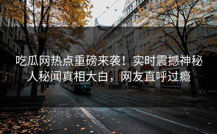 吃瓜网热点重磅来袭！实时震撼神秘人秘闻真相大白，网友直呼过瘾