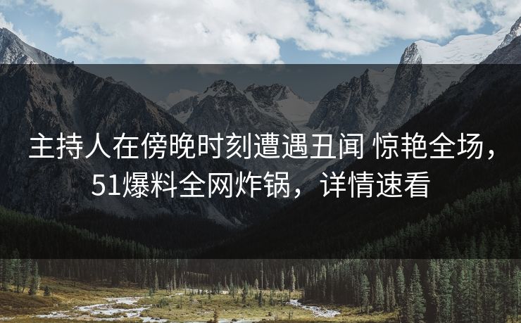 主持人在傍晚时刻遭遇丑闻 惊艳全场，51爆料全网炸锅，详情速看