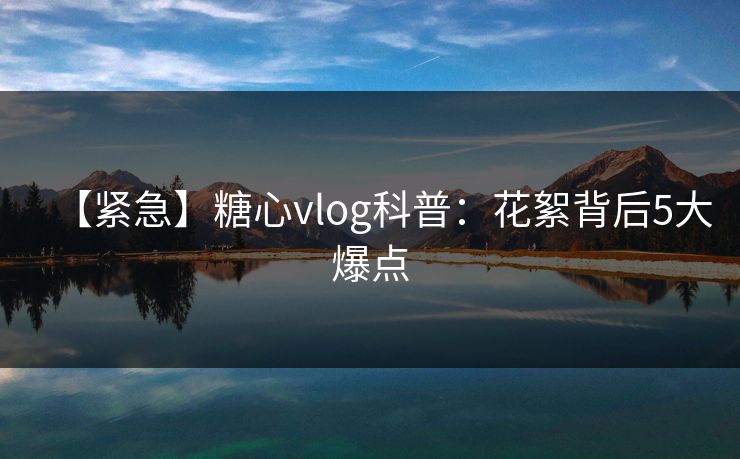 【紧急】糖心vlog科普：花絮背后5大爆点