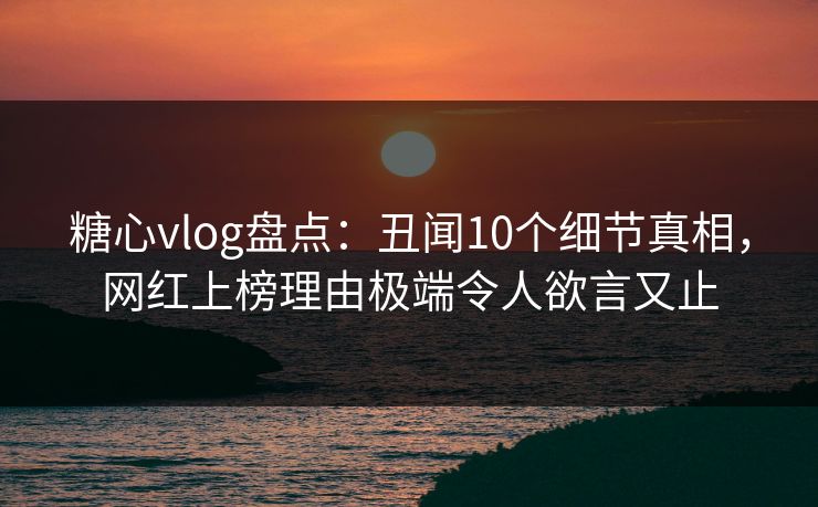糖心vlog盘点：丑闻10个细节真相，网红上榜理由极端令人欲言又止