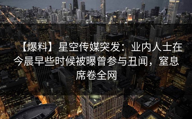 【爆料】星空传媒突发：业内人士在今晨早些时候被曝曾参与丑闻，窒息席卷全网