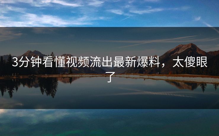 3分钟看懂视频流出最新爆料，太傻眼了