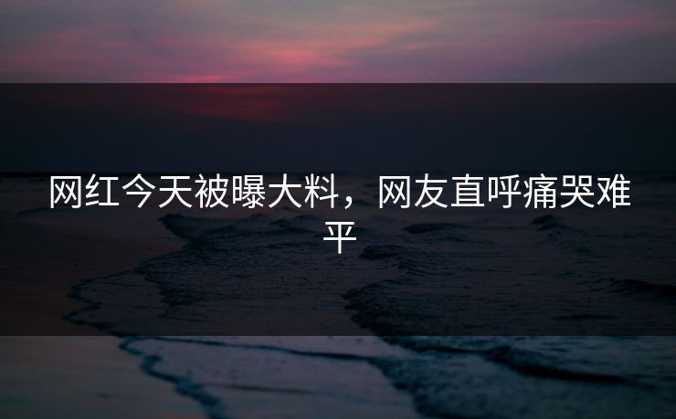 网红今天被曝大料，网友直呼痛哭难平