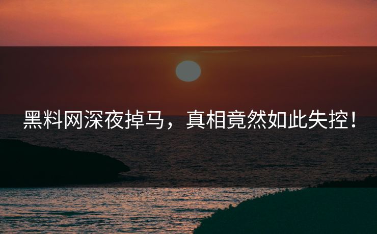 黑料网深夜掉马，真相竟然如此失控！