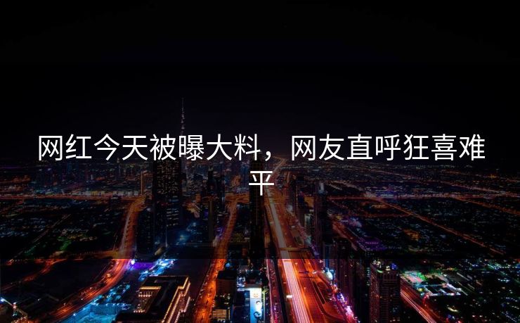 网红今天被曝大料，网友直呼狂喜难平