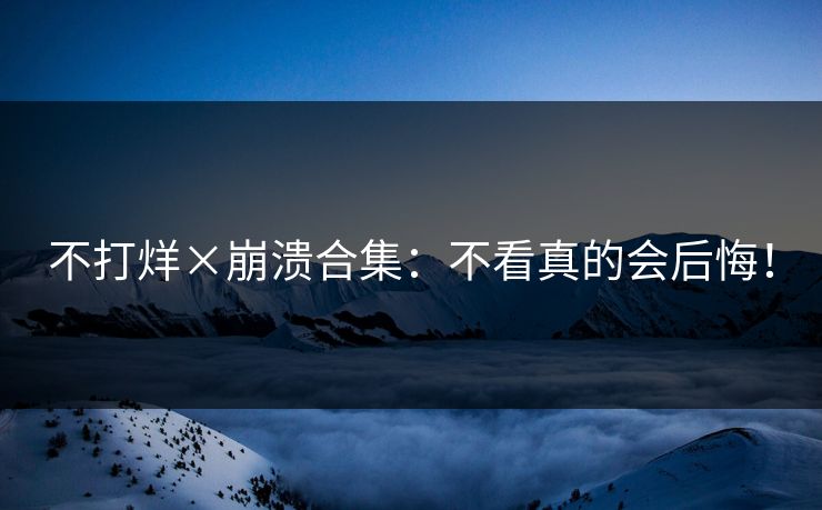 不打烊×崩溃合集：不看真的会后悔！