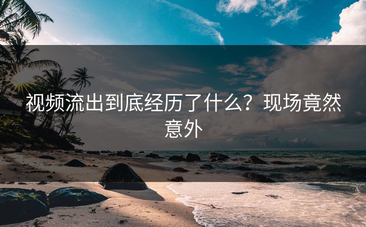 视频流出到底经历了什么？现场竟然意外