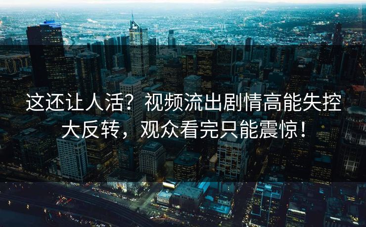 这还让人活？视频流出剧情高能失控大反转，观众看完只能震惊！