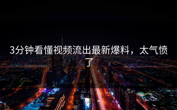 3分钟看懂视频流出最新爆料，太气愤了