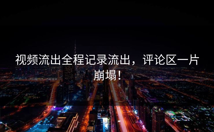 视频流出全程记录流出，评论区一片崩塌！