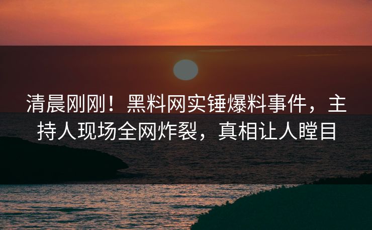 清晨刚刚！黑料网实锤爆料事件，主持人现场全网炸裂，真相让人瞠目