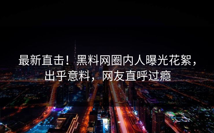 最新直击！黑料网圈内人曝光花絮，出乎意料，网友直呼过瘾