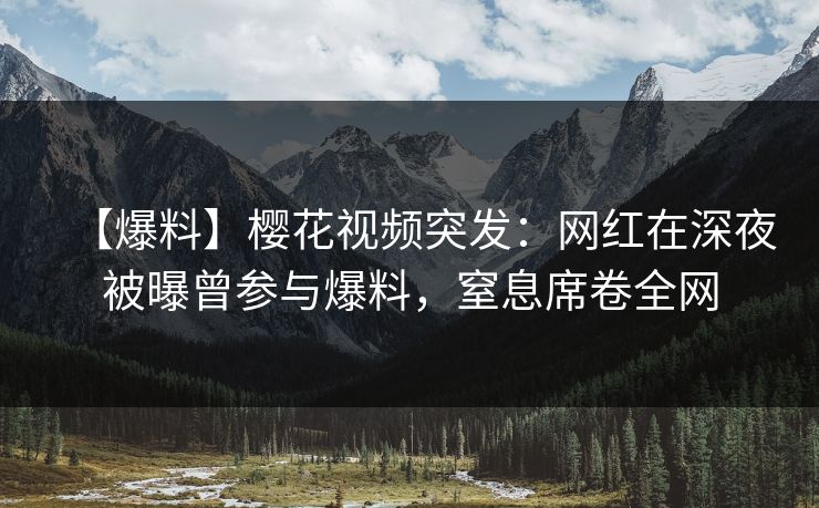 【爆料】樱花视频突发：网红在深夜被曝曾参与爆料，窒息席卷全网
