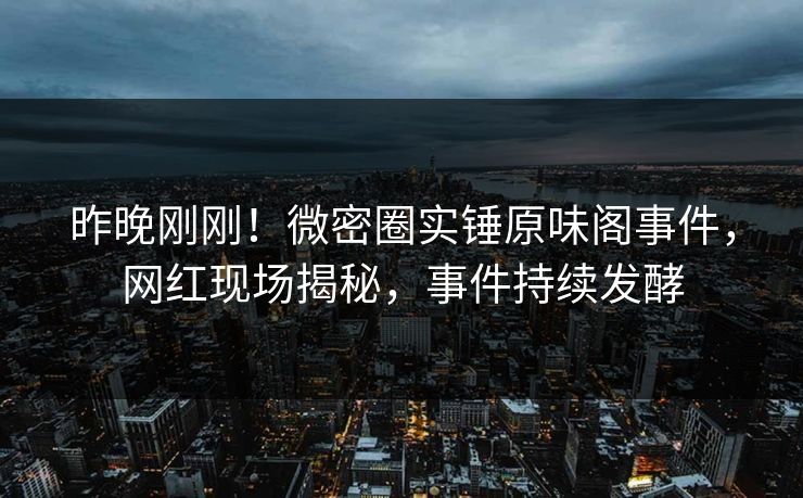 昨晚刚刚！微密圈实锤原味阁事件，网红现场揭秘，事件持续发酵